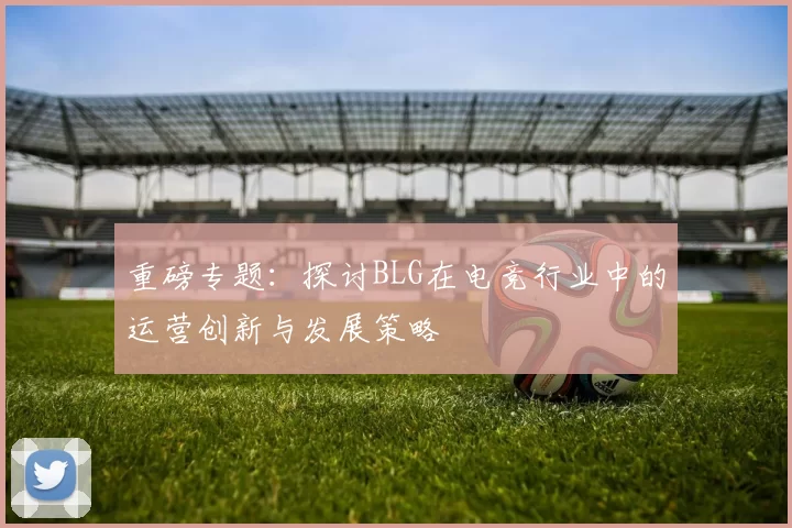 重磅专题：探讨BLG在电竞行业中的运营创新与发展策略