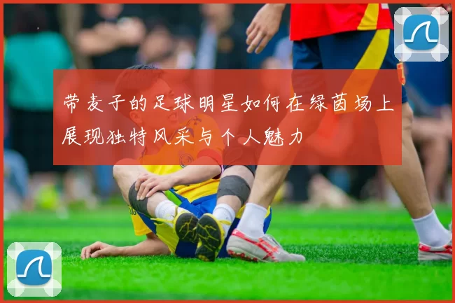 带麦子的足球明星如何在绿茵场上展现独特风采与个人魅力