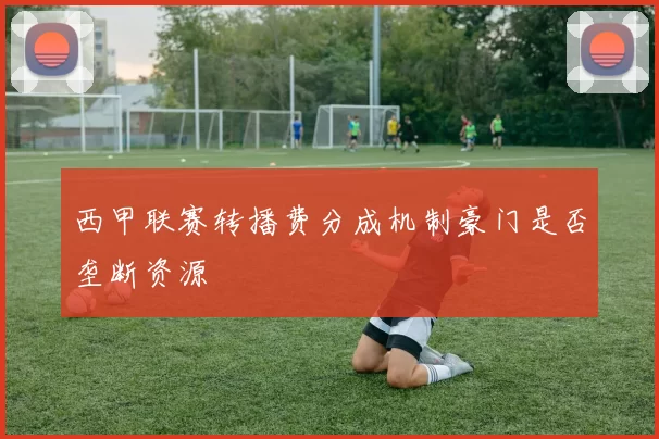 西甲联赛转播费分成机制豪门是否垄断资源