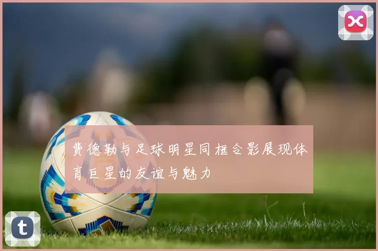 费德勒与足球明星同框合影展现体育巨星的友谊与魅力