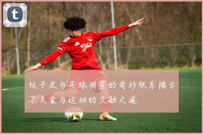 饺子皮与足球明星的奇妙联系揭示了美食与运动的交融之道