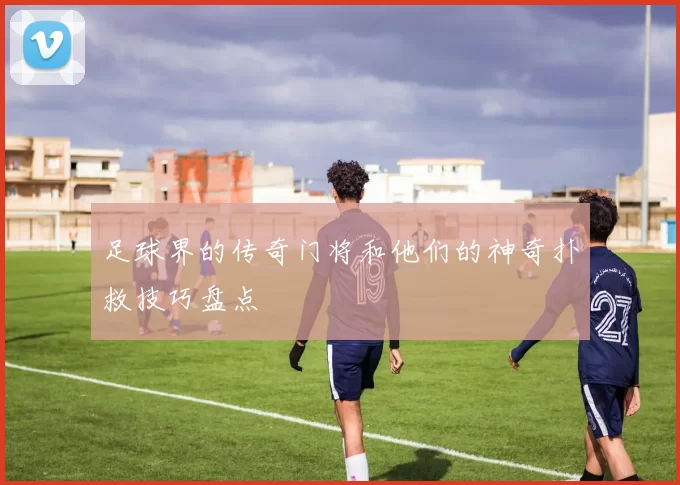 足球界的传奇门将和他们的神奇扑救技巧盘点