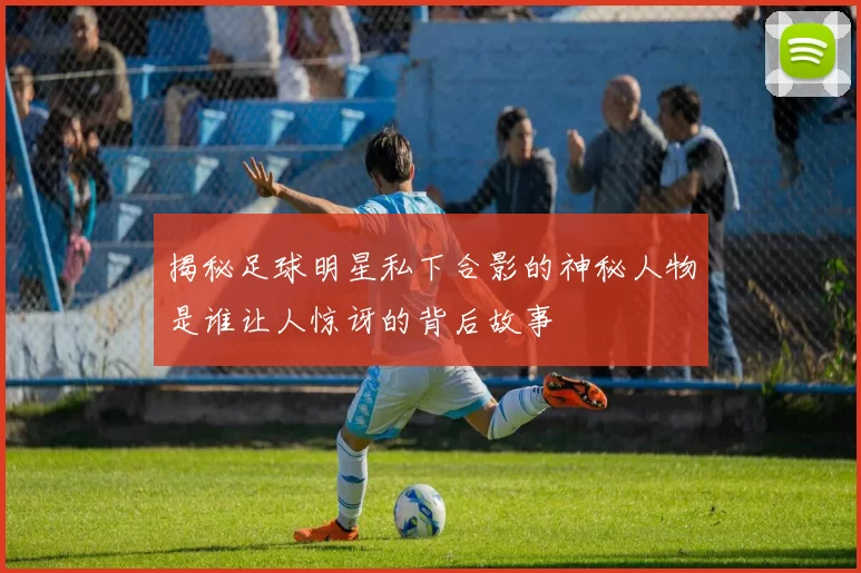 揭秘足球明星私下合影的神秘人物是谁让人惊讶的背后故事
