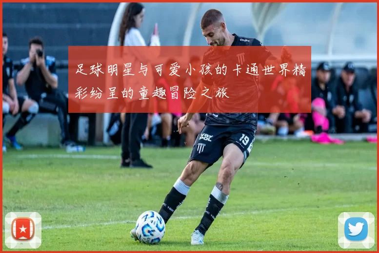 足球明星与可爱小孩的卡通世界精彩纷呈的童趣冒险之旅
