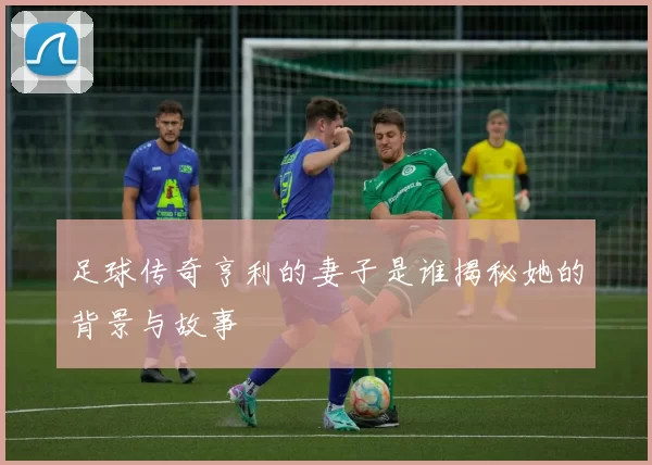 足球传奇亨利的妻子是谁揭秘她的背景与故事