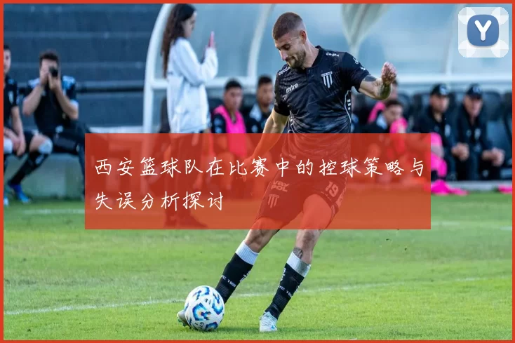 西安篮球队在比赛中的控球策略与失误分析探讨