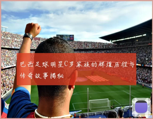 巴西足球明星C罗家族的辉煌历程与传奇故事揭秘