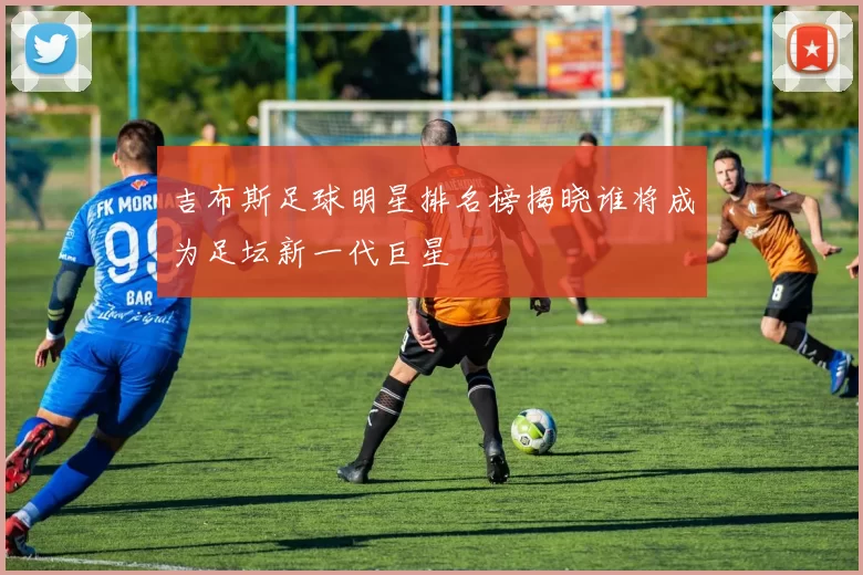 吉布斯足球明星排名榜揭晓谁将成为足坛新一代巨星