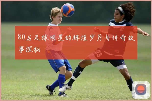 80后足球明星的辉煌岁月与传奇故事探秘