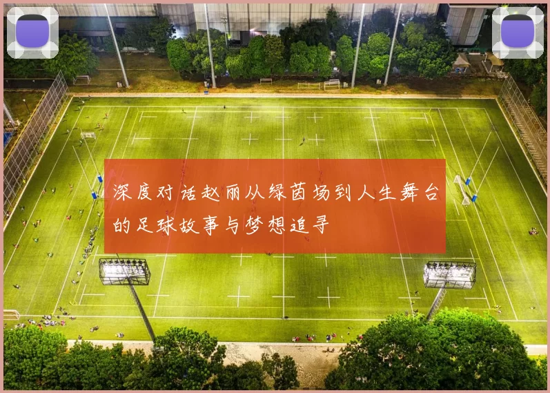 深度对话赵丽从绿茵场到人生舞台的足球故事与梦想追寻