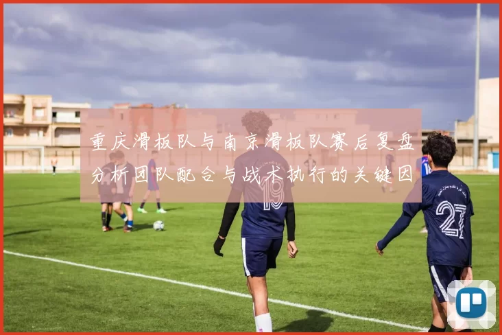重庆滑板队与南京滑板队赛后复盘分析团队配合与战术执行的关键因素