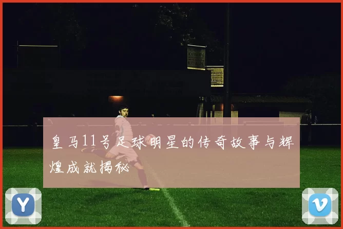 皇马11号足球明星的传奇故事与辉煌成就揭秘