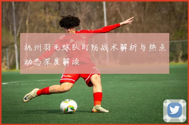 杭州羽毛球队盯防战术解析与热点动态深度解读