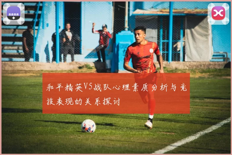 和平精英V5战队心理素质分析与竞技表现的关系探讨
