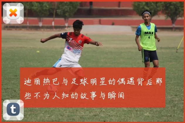 迪丽热巴与足球明星的偶遇背后那些不为人知的故事与瞬间