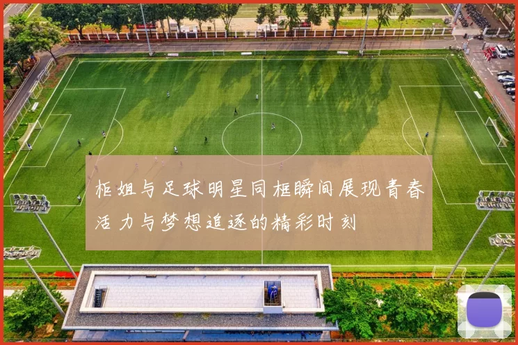 柜姐与足球明星同框瞬间展现青春活力与梦想追逐的精彩时刻