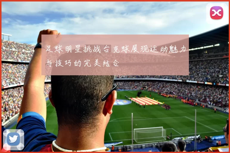 足球明星挑战台克球展现运动魅力与技巧的完美结合