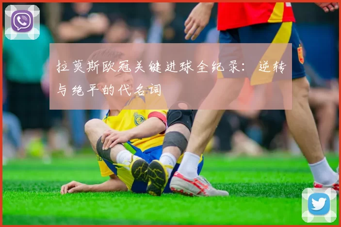 拉莫斯欧冠关键进球全纪录：逆转与绝平的代名词