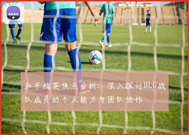 和平精英焦点分析：深入探讨BLG战队成员的个人能力与团队协作