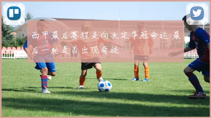西甲最后赛程走向决定争冠命运 最后一轮是否出现奇迹
