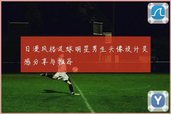 日漫风格足球明星男生头像设计灵感分享与推荐