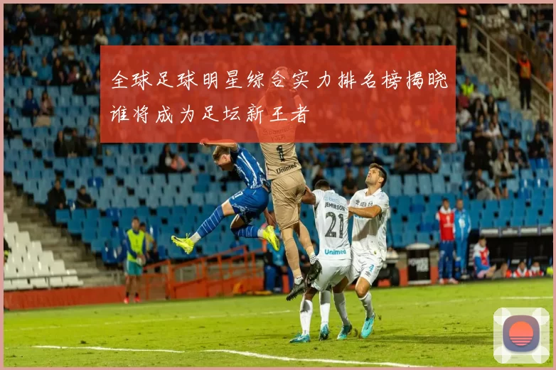 全球足球明星综合实力排名榜揭晓谁将成为足坛新王者