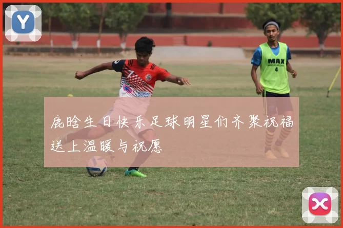 鹿晗生日快乐足球明星们齐聚祝福送上温暖与祝愿