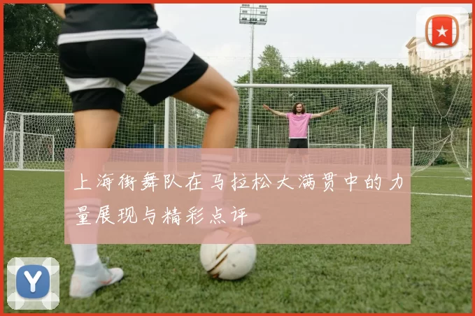 上海街舞队在马拉松大满贯中的力量展现与精彩点评