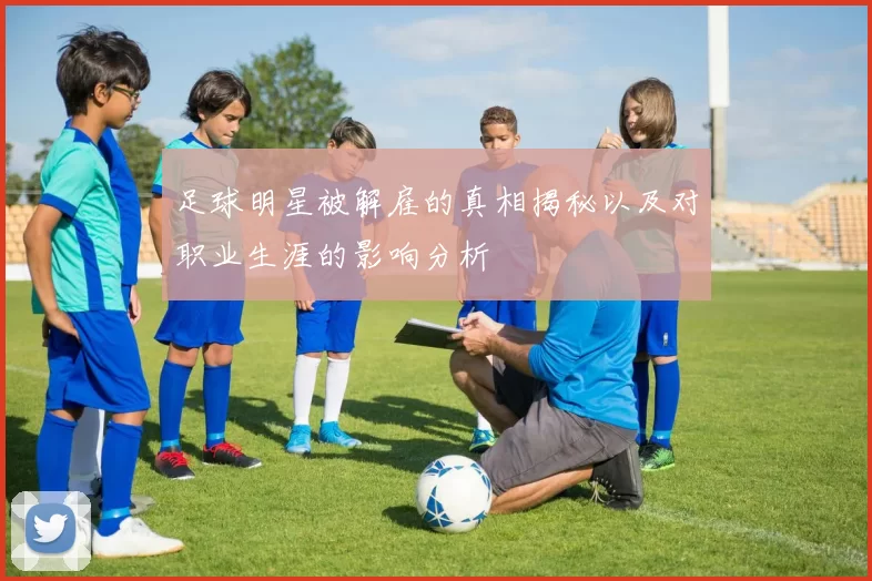 足球明星被解雇的真相揭秘以及对职业生涯的影响分析