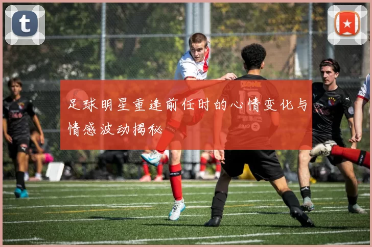 足球明星重逢前任时的心情变化与情感波动揭秘