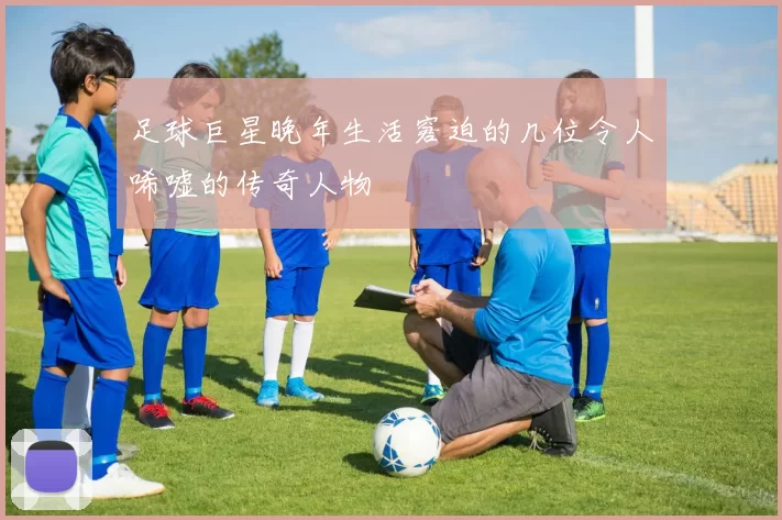 足球巨星晚年生活窘迫的几位令人唏嘘的传奇人物