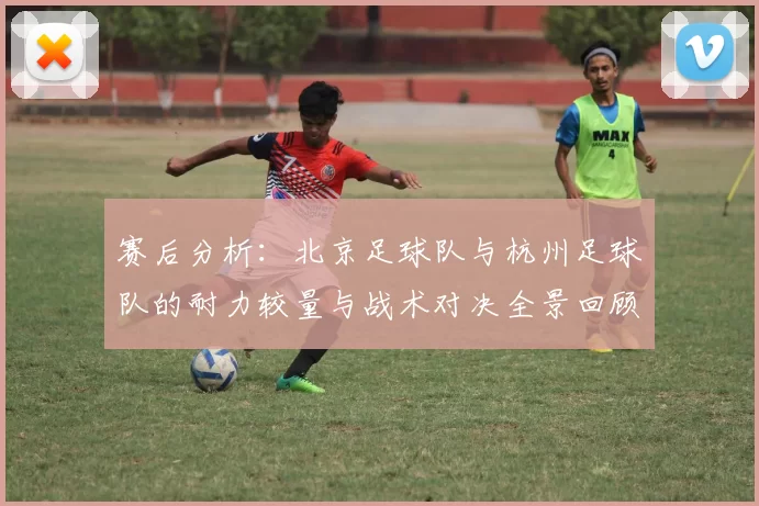 赛后分析：北京足球队与杭州足球队的耐力较量与战术对决全景回顾