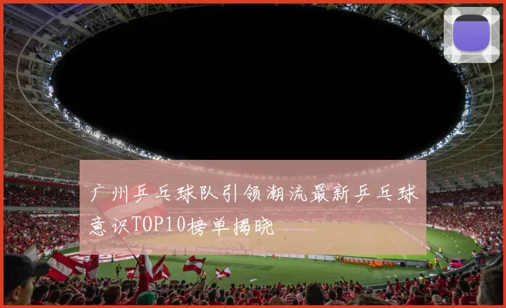 广州乒乓球队引领潮流最新乒乓球意识TOP10榜单揭晓