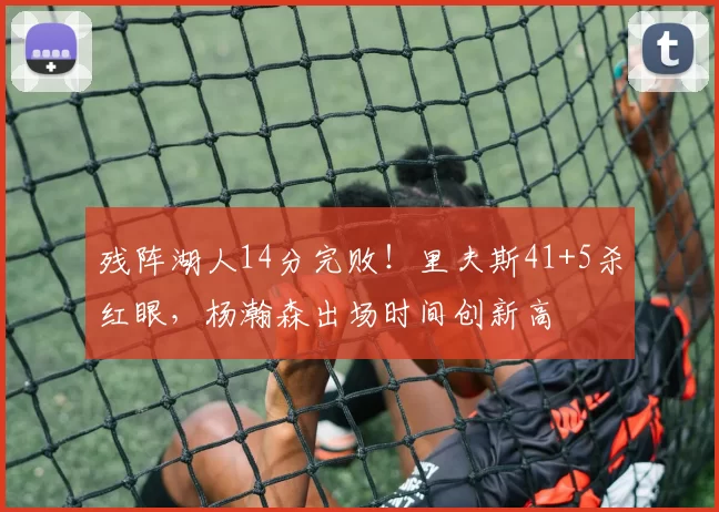 残阵湖人14分完败！里夫斯41+5杀红眼，杨瀚森出场时间创新高