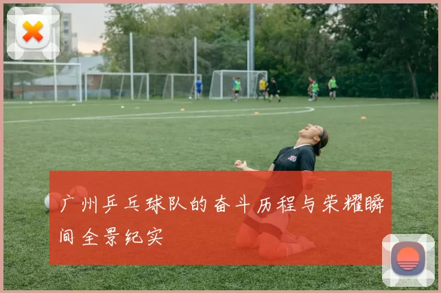 广州乒乓球队的奋斗历程与荣耀瞬间全景纪实