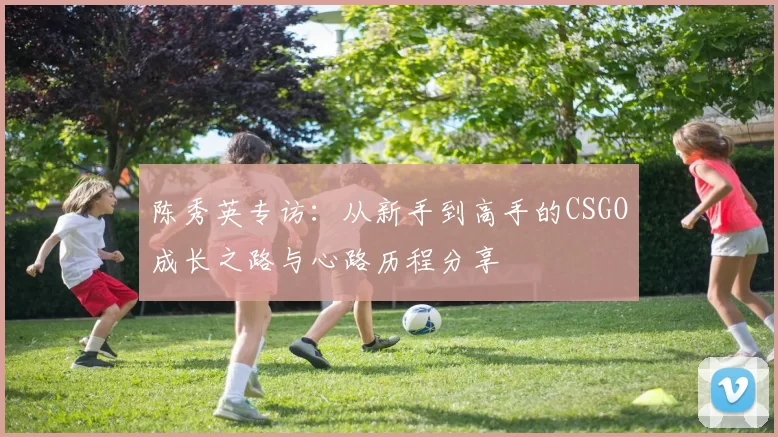 陈秀英专访：从新手到高手的CSGO成长之路与心路历程分享