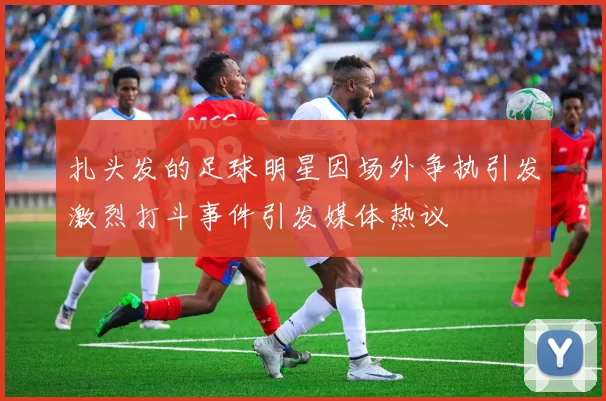 扎头发的足球明星因场外争执引发激烈打斗事件引发媒体热议