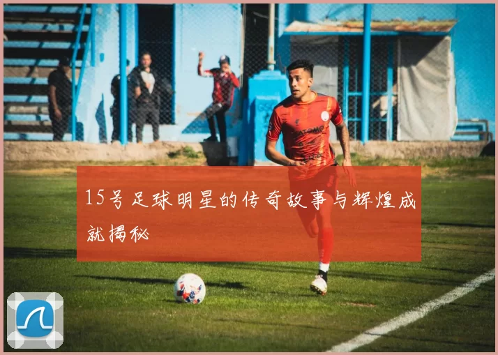 15号足球明星的传奇故事与辉煌成就揭秘
