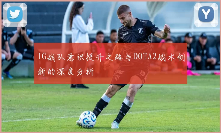IG战队意识提升之路与DOTA2战术创新的深度分析