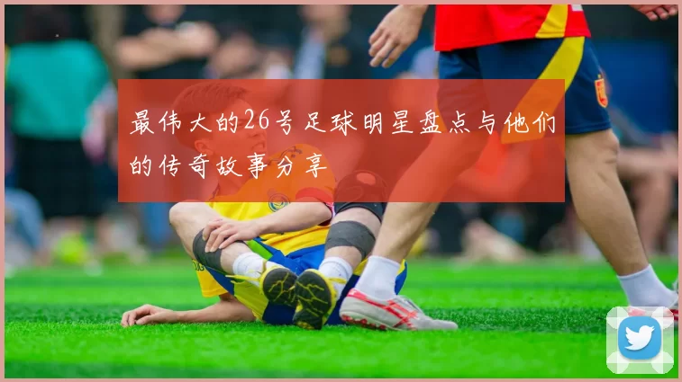 最伟大的26号足球明星盘点与他们的传奇故事分享