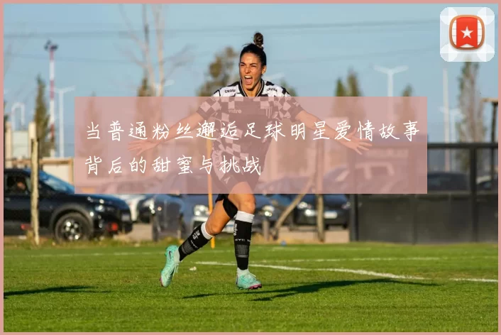 当普通粉丝邂逅足球明星爱情故事背后的甜蜜与挑战