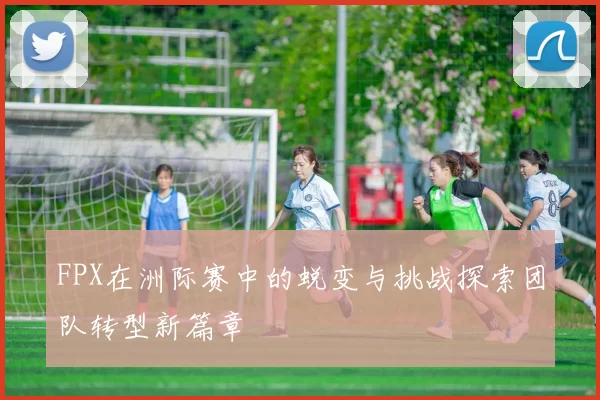 FPX在洲际赛中的蜕变与挑战探索团队转型新篇章