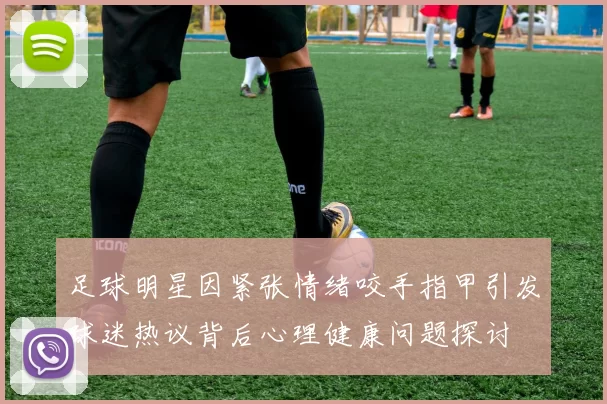 足球明星因紧张情绪咬手指甲引发球迷热议背后心理健康问题探讨