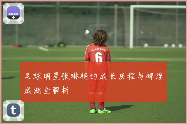 足球明星张琳艳的成长历程与辉煌成就全解析