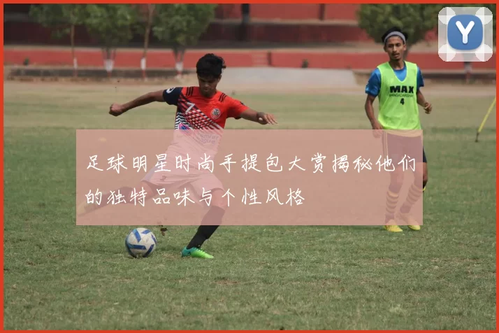 足球明星时尚手提包大赏揭秘他们的独特品味与个性风格