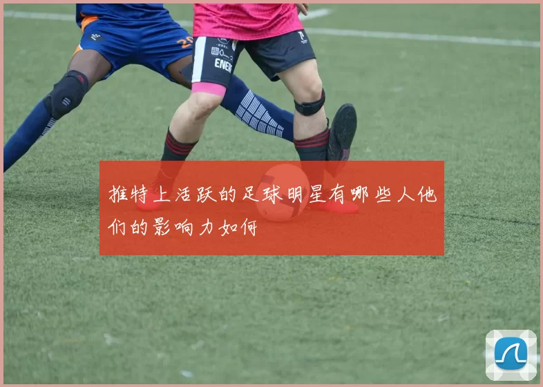 推特上活跃的足球明星有哪些人他们的影响力如何
