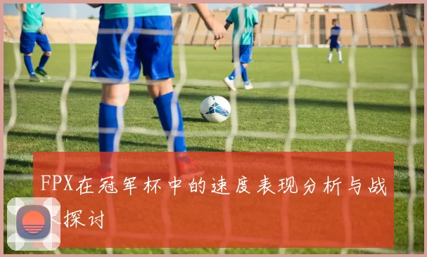 FPX在冠军杯中的速度表现分析与战术探讨
