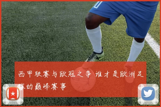 西甲联赛与欧冠之争 谁才是欧洲足球的巅峰赛事