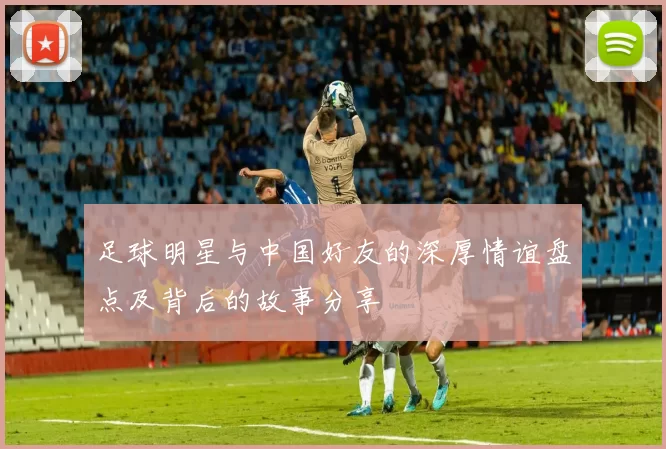 足球明星与中国好友的深厚情谊盘点及背后的故事分享