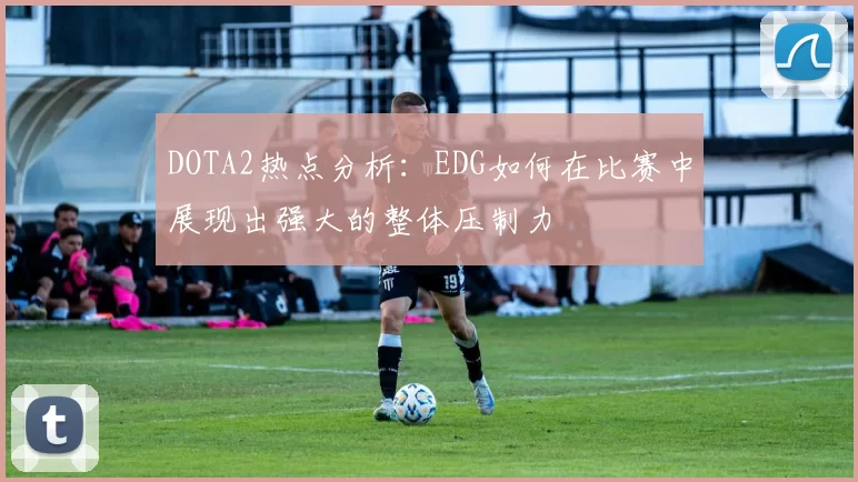 DOTA2热点分析：EDG如何在比赛中展现出强大的整体压制力